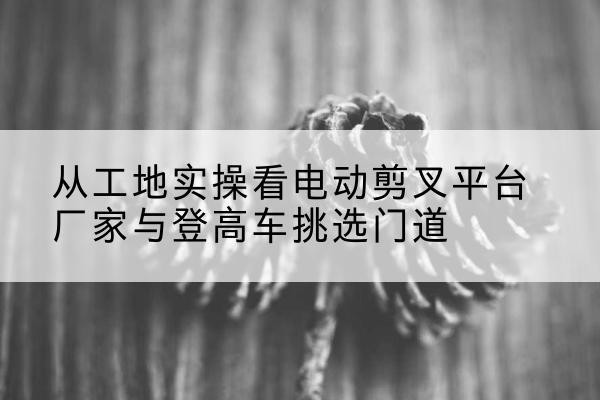 阿城电动剪叉升降平台厂家-从工地实操看电动剪叉平台厂家与登高车挑选门道