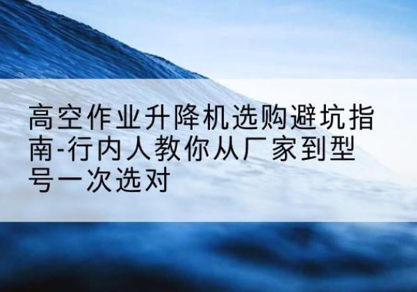 阿城升降平台厂家-高空作业升降机选购避坑指南-行内人教你从厂家到型号一次选对