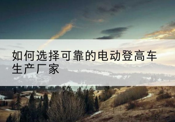 阿城电动登高车厂家-如何选择可靠的电动登高车生产厂家