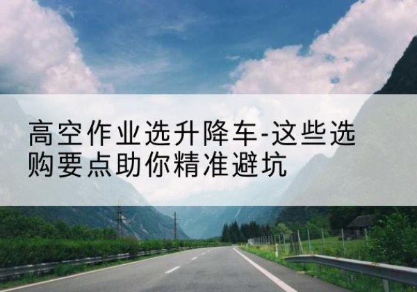 阿城升降车厂家-高空作业选升降车-这些选购要点助你*避坑