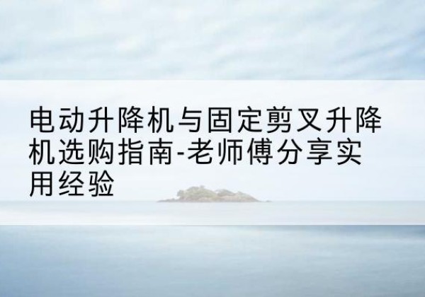 阿城电动升降机怎么选-电动升降机与固定剪叉升降机选购指南-老师傅分享实用经验