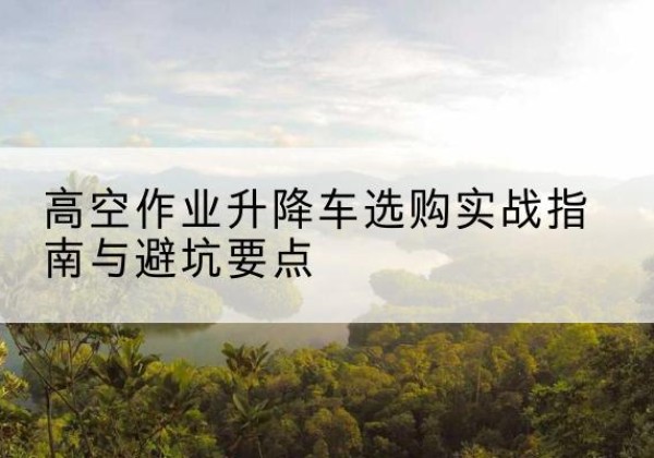 阿城升降车怎么选-高空作业升降车选购实战指南与避坑要点