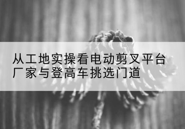 阿城电动剪叉升降平台厂家-从工地实操看电动剪叉平台厂家与登高车挑选门道