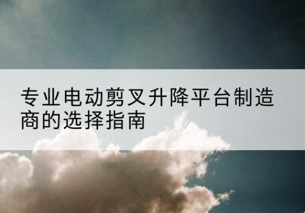 阿城电动剪叉升降平台厂家-专业电动剪叉升降平台制造商的选择指南
