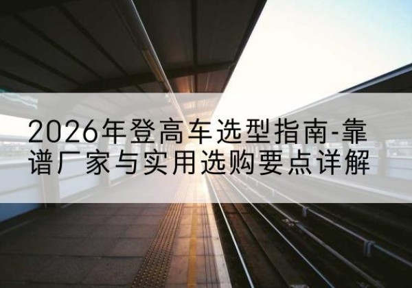 阿城登高车厂家推荐-2026年登高车选型指南-靠谱厂家与实用选购要点详解