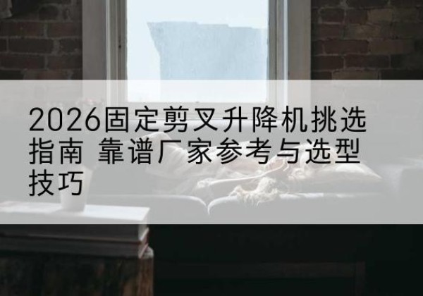 阿城固定剪叉升降机厂家推荐-2026固定剪叉升降机挑选指南 靠谱厂家参考与选型技巧